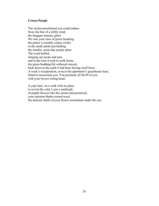 29!
!
Crocus Purple
The sticker proclaimed you could endure
frost, the bite of a chilly wind,
the braggart January gales.
We saw your claw of green breaking
the potter’s crumbly corpse of dirt
in the small adobe pot holding
the smaller, some-day purple plant.
The wind huffed,
stinging our necks and ears,
and in the time it took to walk home,
the green budding life withered inward,
back down to the earth it had been freeing itself from.
A week’s recuperation, even in the apartment’s greenhouse heat,
failed to resuscitate you. You perished, all $6.99 of you
with your brown rotting head.
A year later, on a walk with no plans
to revisit the cold, I saw a multitude
of purple flowers like the sticker had promised,
your insistent blades turned royal,
the delicate shells of your flower nonchalant under the sun.
 