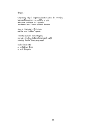 30!
!
Traces
One racing-striped chipmunk scuttles across the concrete,
leaps as high as forever could be to him,
somehow graceless, yet exquisite.
He bounds onto a streak of chalk animals
soon to be erased by feet, rain,
and the next children’s game.
Then he launches himself again,
toward a bristling hedge obscuring all sight,
intuiting that he’ll take to ground
on the other side,
as he had just done,
as he’ll do again.
 