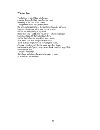31!
!
Witching Hour
The balloon, printed like a tribal mask,
a striped demon, bobbed, patrolling the room
according to the laws of the current.
I thought this would be a perfect poem:
the looming tangerine face, its wraith insistence, the darkness
invading places mice might have been scurrying,
and the notion lingering in my head
that somewhere – and Salem wasn’t far – witches were near.
Snow had freakishly fallen the day before,
and the day before the snow I had seen a skunk
dash into a hole in an antiquated stone wall.
Inside that nest might’ve been chewed grape stems,
clomped bits of spotted blue jay eggs, wriggling larvae
and a dried head of garlic; maybe even skunk kits, their jagged hairs,
callow saucer eyes.
I couldn’t remember
if the fiend had clamped anything between its teeth
as it vanished into the hole.
 