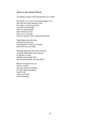 34!
!
The Every Day Kind of Miracle
A morning conducts itself industriously. It’s simple –
but horrific, too, if you’re focused enough to see
ants who have been hacking to bits
the corpse of a praying mantis
since the previous night.
They’ve systematically
been carrying it away:
thorax, eyes, and legs.
Only the antennae and a wing-thread remain.
Light shakes the palm trees,
crackles the holly trees,
staunching the coolness of a house
built from stone and shale.
Morning supervises the work to be done,
avoiding superfluities like greetings,
or pausing to watch
sprinkler-cast droplets fall
into the opening buds of a blue phlox.
Before its time has run out,
the line of tasks –
mowing, shearing, stitching,
driving, sipping, plopping –
must be met
in the small space
allotted morning.
 