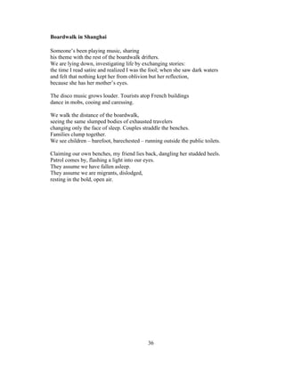 36!
!
Boardwalk in Shanghai
Someone’s been playing music, sharing
his theme with the rest of the boardwalk drifters.
We are lying down, investigating life by exchanging stories:
the time I read satire and realized I was the fool; when she saw dark waters
and felt that nothing kept her from oblivion but her reflection,
because she has her mother’s eyes.
The disco music grows louder. Tourists atop French buildings
dance in mobs, cooing and caressing.
We walk the distance of the boardwalk,
seeing the same slumped bodies of exhausted travelers
changing only the face of sleep. Couples straddle the benches.
Families clump together.
We see children – barefoot, barechested – running outside the public toilets.
Claiming our own benches, my friend lies back, dangling her studded heels.
Patrol comes by, flashing a light into our eyes.
They assume we have fallen asleep.
They assume we are migrants, dislodged,
resting in the bold, open air.
 