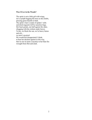 2!
!
Was I Ever in the Woods?
The sprite is not a little girl with wings,
nor a nymph hugging the trees as she climbs,
pressing green thumbs to bark.
The sprite’s hair is made of spiders’ webs
and dried unguents left by nameless bugs.
Her heart grinds, one half against the other,
chugging with the crickets under leaves.
To her, we block the sun, we’re heavy fumes
and oils –
we aren’t mystical.
We would feel disappointed, I think,
to hear her declaim against us this way,
that we are no more a mystery to her than fire
wrought from flint and clash.
 