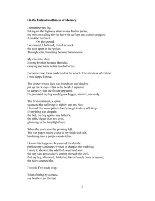 3!
!
On the Untrustworthiness of Memory
I remember my leg.
Biking on the highway street in my leather jacket,
my mission calling for the hat with earflaps and aviator goggles.
A routine half-turn.
On the ground
I screamed; I hollered; I tried to crack
the pain apart in the spokes.
Through sobs, breathing became burdensome.
My character died.
But my brother became Hercules,
carrying me home in his baseball arms.
For some time I was enshrined in the couch. The attention salved me.
I was happy I broke.
The doctor whose face was blandness and shadow
put up the X-rays – this is the break. I squinted
so earnestly that the fissure appeared.
He promised my leg would grow bigger, sturdier, unevenly.
The first treatment, a splint,
squeezed the suffering so tightly into my foot
I learned that some pain is loud enough to stave off sleep.
Everything was despair:
the bed, my leg against my father’s,
the pills, bigger than my eyes,
gleaming in the lamplight haze.
When the cast came the pressing left.
The wet paper mache clung to my thigh and calf,
hardening into a purple exoskeleton.
I know this happened because of the details:
perfunctory signatures written in sharpie; the trash bag
I wore to shower; the whiff of sweat and sour;
the tiny saw percussively cutting through the shell;
that my leg, afterward, folded up like a French crane in repose;
the hairs steamed flat.
I’m told I’ve made it up.
When fishing by a creek,
my brother cast the line
 