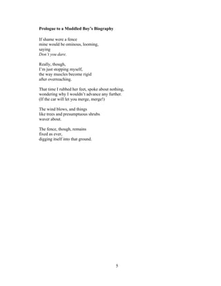 5!
!
Prologue to a Muddled Boy’s Biography
If shame were a fence
mine would be ominous, looming,
saying
Don’t you dare.
Really, though,
I’m just stopping myself,
the way muscles become rigid
after overreaching.
That time I rubbed her feet, spoke about nothing,
wondering why I wouldn’t advance any further.
(If the car will let you merge, merge!)
The wind blows, and things
like trees and presumptuous shrubs
waver about.
The fence, though, remains
fixed as ever,
digging itself into that ground.
 