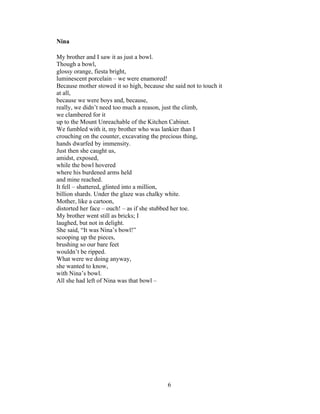 6!
!
Nina
My brother and I saw it as just a bowl.
Though a bowl,
glossy orange, fiesta bright,
luminescent porcelain – we were enamored!
Because mother stowed it so high, because she said not to touch it
at all,
because we were boys and, because,
really, we didn’t need too much a reason, just the climb,
we clambered for it
up to the Mount Unreachable of the Kitchen Cabinet.
We fumbled with it, my brother who was lankier than I
crouching on the counter, excavating the precious thing,
hands dwarfed by immensity.
Just then she caught us,
amidst, exposed,
while the bowl hovered
where his burdened arms held
and mine reached.
It fell – shattered, glinted into a million,
billion shards. Under the glaze was chalky white.
Mother, like a cartoon,
distorted her face – ouch! – as if she stubbed her toe.
My brother went still as bricks; I
laughed, but not in delight.
She said, “It was Nina’s bowl!”
scooping up the pieces,
brushing so our bare feet
wouldn’t be ripped.
What were we doing anyway,
she wanted to know,
with Nina’s bowl.
All she had left of Nina was that bowl –
 