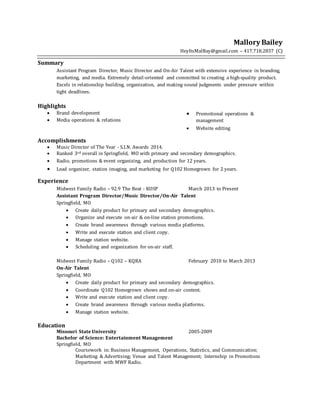 Mallory Bailey
HeyItsMalBay@gmail.com – 417.718.2837 (C)
Summary
Assistant Program Director, Music Director and On-Air Talent with extensive experience in branding,
marketing, and media. Extremely detail-oriented and committed to creating a high-quality product.
Excels in relationship building, organization, and making sound judgments under pressure within
tight deadlines.
Highlights
 Brand development
 Media operations & relations
 Promotional operations &
management
 Website editing
Accomplishments
 Music Director of The Year - S.I.N. Awards 2014.
 Ranked 3rd overall in Springfield, MO with primary and secondary demographics.
 Radio, promotions & event organizing, and production for 12 years.
 Lead organizer, station imaging, and marketing for Q102 Homegrown for 2 years.
Experience
Midwest Family Radio – 92.9 The Beat - KOSP March 2013 to Present
Assistant Program Director/Music Director/On-Air Talent
Springfield, MO
 Create daily product for primary and secondary demographics.
 Organize and execute on-air & on-line station promotions.
 Create brand awareness through various media platforms.
 Write and execute station and client copy.
 Manage station website.
 Scheduling and organization for on-air staff.
Midwest Family Radio – Q102 – KQRA February 2010 to March 2013
On-Air Talent
Springfield, MO
 Create daily product for primary and secondary demographics.
 Coordinate Q102 Homegrown shows and on-air content.
 Write and execute station and client copy.
 Create brand awareness through various media platforms.
 Manage station website.
Education
Missouri State University 2005-2009
Bachelor of Science: Entertainment Management
Springfield, MO
Coursework in: Business Management, Operations, Statistics, and Communication;
Marketing & Advertising; Venue and Talent Management; Internship in Promotions
Department with MWF Radio.
 