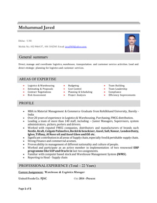 Page 1 of 5
Mohammad Javed
Dubai - UAE
Mobile No. 052-9064137, 050 3102345 Email: javed969@yahoo.com
Direct, manage and coordinate logistics, warehouse, transportation and customer service activities. Lead and
direct strategic planning for logistics and customer services.
 Logistics & Warehousing  Budgeting  Team Building
 Estimating & Proposals  Cost Control  Team Leadership
 Contract Negotiations  Planning & Scheduling  Compliance
 Risk Assessment  Project Analysis  Efficiency Improvements
 MBA in Material Management & Commerce Graduate from Rohilkhand University, Bareily -
India
 Over20 years of experience in Logistics & Warehousing, Purchasing, FMCG distribution.
 Leading a team of more than 140 staff, including: – Junior Managers, Supervisors, system
administrators, pickers, porters and drivers.
 Worked with reputed FMCG companies, distributors and manufacturers of brands such
Nestle, Kraft, ColgatePalmolive,Reckit& benckiser, Aseel, Safi,Nawar, LondonDairy,
Igloo,Tiffany,Al Nooroil andAseel GheeandOil etc.
 Significant contributionin allareas of Supply chain,especially food&perishable supply chain.
 Strong Finance and commercial acumen.
 Provenability in management of different nationality and culture of people.
 Worked and participate as an active member in implementation of two renowned ERP
programmelikeSAPandOracle in last twoassignments.
 Familiar with computer based stockand Warehouse Management System (WMS).
 Reporting to Head - Supply chain
Current Assignment: Warehouse & Logistics Manager
United Foods Co. PJSC Oct 2014 - Present
General summary
AREAS OF EXPERTISE
PROFILE
PROFESSIONALEXPERIENCE (Total – 22 Years)
 