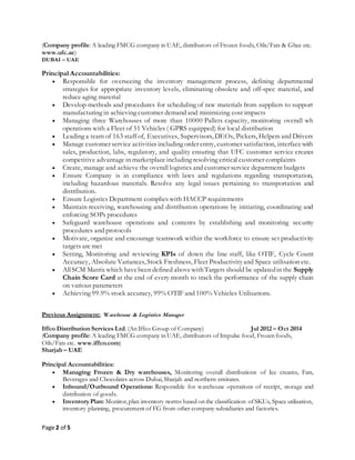 Page 2 of 5
(Company profile: A leading FMCG company in UAE, distributors of Frozen foods, Oils/Fats & Ghee etc.
www.ufc.ae)
DUBAI – UAE
Principal Accountabilities:
 Responsible for overseeing the inventory management process, defining departmental
strategies for appropriate inventory levels, eliminating obsolete and off-spec material, and
reduce aging material
 Develop methods and procedures for scheduling of raw materials from suppliers to support
manufacturing in achieving customer demand and minimizing cost impacts
 Managing three Warehouses of more than 10000 Pallets capacity, monitoring overall wh
operations with a Fleet of 51 Vehicles ( GPRS equipped) for local distribution
 Leading a team of 163 staff of, Executives, Supervisors, DEOs, Pickers, Helpers and Drivers
 Manage customer service activities including order entry, customer satisfaction, interfacewith
sales, production, labs, regulatory, and quality ensuring that UFC customer service creates
competitive advantage in marketplace including resolving critical customer complaints
 Create, manage and achieve the overall logistics and customer service department budgets
 Ensure Company is in compliance with laws and regulations regarding transportation,
including hazardous materials. Resolve any legal issues pertaining to transportation and
distribution.
 Ensure Logistics Department complies with HACCP requirements
 Maintain receiving, warehousing and distribution operations by initiating, coordinating and
enforcing SOPs procedures
 Safeguard warehouse operations and contents by establishing and monitoring security
procedures and protocols
 Motivate, organize and encourage teamwork within the workforce to ensure set productivity
targets are met
 Setting, Monitoring and reviewing KPIs of down the line staff, like OTIF, Cycle Count
Accuracy, Absolute Variances, Stock Freshness, Fleet Productivityand Space utilisation etc.
 AllSCM Matrix which havebeen defined abovewithTargets should be updatedin the Supply
Chain Score Card at the end of every month to track the performance of the supply chain
on various parameters
 Achieving 99.9% stock accuracy, 99% OTIF and 100% Vehicles Utilisations.
Previous Assignment: Warehouse & Logistics Manager
Iffco Distribution Services Ltd. (An Iffco Group of Company) Jul 2012 – Oct 2014
(Company profile: A leading FMCG company in UAE, distributors of Impulse food, Frozen foods,
Oils/Fats etc. www.iffco.com)
Sharjah – UAE
Principal Accountabilities:
 Managing Frozen & Dry warehouses, Monitoring overall distributions of Ice creams, Fats,
Beverages and Chocolates across Dubai, Sharjah and northern emirates.
 Inbound/Outbound Operations: Responsible for warehouse operations of receipt, storage and
distribution of goods.
 InventoryPlan: Monitor,plan inventory norms based on the classification ofSKUs, Space utilization,
inventory planning, procurement of FG from other company subsidiaries and factories.
 