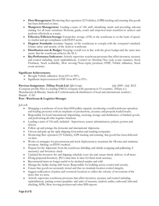 Page 3 of 5
 Fleet Management: Monitoring fleet operation (52 Vehicles), GPRS tracking and ensuring that goods
has-been delivered on time.
 Manpower Management: Leading a team of 146 staff, identifying needs and providing relevant
training for all team members. Motivate, guide, coach and empower team members to achieve and
perform effectively as a team.
 Effective/Efficient Storage: Ensure that storage of FG at the warehouse is on the basis of speed-
to-market and apt compliance with FEFO norm.
 Hygiene Standards: scrutinize hygiene of the warehouse to comply with the company’s standard.
Ensure safety and security of the stock in warehouse.
 Distribution cost & Budget: Keeping overall cost in line with the given budget and the same time
assure that the warehouse achieves the SLA.
 KeyPerformance Indicators: Actively supervises warehouseprocesses that affect inventory accuracy
and control including stock replenishment, Control on Absolute/Net cycle count variances, Stock
Freshness, Stock availability, Slow moving/Near expiry products, OTIF, Vehicle utilisation, Stock
count accuracy.
Significant Achievements:
 Brought Vehicle utilization from 65% to 90%.
 Significant improvement in OTIF from 80% to 95%.
Previous Assignment: Tiffany Foods Ltd. (Iffco Group) July 2009 – July 2012
(Company profile: Iffco is a leading FMCG company with operations in 55 countries. Tiffany is a
Manufacturer & Biscuits, Snacks & Confectionaries & distributors of local and international markets )
Sharjah - UAE
Post : Warehouse & Logistics Manager
Job roll
 Managing a warehouse of more than 6000 pallets capacity, monitoring overall warehouse operation
and loading processes with an emphasis on productivity, accuracy and properly loaded trucks.
 Responsible for local/international dispatching, receiving, storage and distribution of finished goods,
and performing all other logistics functions.
 Leading a team of 156 staff, included - Supervisors, system administrators, pickers, porters and
drivers.
 Follow up and arrange the domestic and international shipments.
 Choose and pick up the right shipping forwarders and trucking companies
 Monitoring fleet operation (35 Vehicles), GPS tracking and ensuring that goods has-been delivered
on time.
 Works on strategies for procurement and stock deployment to maximize the fill rates and minimize
inventory. Sticking on FEFO method.
 Prepare for the shipments from the warehouse (labelling and shrink-wrapping and palletizing if
necessary) and Inventory check
 Updated the inventory list and shipping schedule every day and ensure timely delivery of all items
 Doing perpetual Inventory (PI Count) time to time for fiscal stock accuracy.
 Recommend items no longer useful to be declared surplus and sold
 Manage the facility during shift hours. Responsible for building access control and security.
 Ensure that goods are accurately stored and that we maintain location control integrity.
 Suggest reallocation of prime and overstock locations to reflect the velocity of movement of the
items that we store.
 Actively supervises warehouse processes that affect inventory accuracy and control including
replenishment, picking correct quantities and units of measure, random audits, outbound/inbound
checking, KPIs, Slow moving products and other MIS reports
 