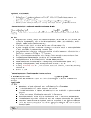 Page 4 of 5
Significant Achievements:
 Reduced cost of logistics operations up to 30% ( FY 2008 – 2009) by adopting continuous cost
control (3Cs) in Tiffany foods ltd.
 Introduced the culture of training manpower including training of Drivers and Helpers.
 Ensure excellent fill rate; maintain stock accuracy and delivery time line agreed with customers.
Previous Assignment: Warehouse Manager ( Abudhabi/Al-Ain)
Spinneys Abudhabi LLC May 2003 – June 2009
(Company Profile: Chain of supermarkets & Local Distributer of Nestle, Kraft, Colgate Palmolive & Reckit
benckiser)
Job Roll:
 Responsible for receiving, storage and distribution of chilled, dry, food & non-food products, and
performing all other logistics functions like Delivery scheduling, FGRN, Perpetual inventory, Vehicles
rout plan, stock control and staff management.
 Scheduling shipment coming on port as per Sales & warehouse space priority.
 Manage warehouse efficiency, accountable for product tracking, rout analysis to ensure optimization
of space and efficient operations on the warehouse floor.
 Develop procedures and accurate implementation of the recording, classifying, and summarizing of
daily logistics transactions. Sticking on FEFO method.
 Review existing processes/procedures and revise as per business requirement on continuous basis.
 Conduct physical stock count of all fast moving SKUs daily and weekly.
 Cost optimization of SCM and formulation of sales and operation manuals.
 Ensure timely follow up customer’s GRVs and Updating goods receipt notes in system (GRN).
 Preparing monthly reports like, Slow moving, near expiry products, OTIF, etc.
 Handling Municipality issues like Quality clearance, destruction certificates, Vehicles Food carrying
certificate etc.
 Worked on SAP.
Previous Assignment: Warehouse & Purchasing In-charge
Al-Rashid General Hospital Aug 1992 – Sept 2001
(Company profile: A 40 Bed Private Hospital and Local Wholesale supplier of Medicine and Health care
products)
Saudi Arabia
Job Roll:
 Managing a warehouse of Cosmetic items, medical accessories and medicines.
 Procurement of all type of Hospital equipment and medicine.
 Processes to conclusion all disputed purchases of goods and services for the protection to the
company.
 Perform supervisory & Administrative function for the Department.
 Receiving consignment storing properly and distributing in the local market as per sales orders.
 Preparing monthly reports, like total receipts, Issues and weekly like slow moving, near expiry etc.
 Responsible for the Inventory Management, assisted in the planning of new application, strategies.
 Ensure that necessary arrangement are done for appropriate order pick and direct the efficient
delivery of goods
SKILLS
 