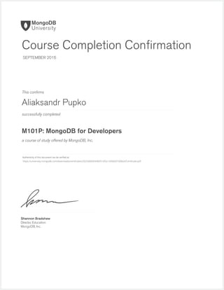 successfully completed
Authenticity of this document can be veriﬁed at
This conﬁrms
a course of study offered by MongoDB, Inc.
Shannon Bradshaw
Director, Education
MongoDB, Inc.
Course Completion Conﬁrmation
SEPTEMBER 2016
Aliaksandr Pupko
M101P: MongoDB for Developers
https://university.mongodb.com/downloads/certificates/2025dd0e6948451d92c1bfddd31008a3/Certificate.pdf
 