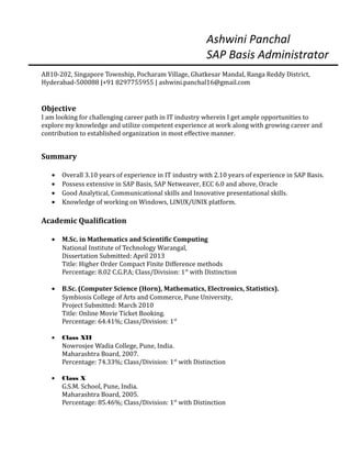 Ashwini Panchal
SAP Basis Administrator
AB10-202, Singapore Township, Pocharam Village, Ghatkesar Mandal, Ranga Reddy District,
Hyderabad-500088 |+91 8297755955 | ashwini.panchal16@gmail.com
Objective
I am looking for challenging career path in IT industry wherein I get ample opportunities to
explore my knowledge and utilize competent experience at work along with growing career and
contribution to established organization in most effective manner.
Summary
• Overall 3.10 years of experience in IT industry with 2.10 years of experience in SAP Basis.
• Possess extensive in SAP Basis, SAP Netweaver, ECC 6.0 and above, Oracle
• Good Analytical, Communicational skills and Innovative presentational skills.
• Knowledge of working on Windows, LINUX/UNIX platform.
Academic Qualification
• M.Sc. in Mathematics and Scientific Computing
National Institute of Technology Warangal,
Dissertation Submitted: April 2013
Title: Higher Order Compact Finite Difference methods
Percentage: 8.02 C.G.P.A; Class/Division: 1st
with Distinction
• B.Sc. (Computer Science (Horn), Mathematics, Electronics, Statistics).
Symbiosis College of Arts and Commerce, Pune University,
Project Submitted: March 2010
Title: Online Movie Ticket Booking.
Percentage: 64.41%; Class/Division: 1st
• Class XII
Nowrosjee Wadia College, Pune, India.
Maharashtra Board, 2007.
Percentage: 74.33%; Class/Division: 1st
with Distinction
• Class X
G.S.M. School, Pune, India.
Maharashtra Board, 2005.
Percentage: 85.46%; Class/Division: 1st
with Distinction
 