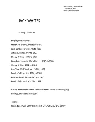 Home phone:14037748200
Cell:14037008534
Email: jmcon@live.ca
JACK WAITES
Drilling Consultant
Employment History:
Crest Consultants 2003 to Present.
Ram Dar Resources: 1997 to 2003
Artisan Drilling: 1987 to 1997
Shelby Drilling: 1986 to 1987
Canadian Hydraulic Work Overs - 1985 to 1986
Shelby Drilling: 1982 t0 1985
One Tree Well Servicing: 1981 to 1982
Brooks Field Service: 1980 to 1981
Bouchard Well Service: 1978 to 1980
Brooks Field Service1974 to 1978
Works fromFloor Hand to Tool Push both Service and Drilling Rigs.
Drilling Consultantsince 1997.
Tickets:
Second Line Well Control, FirstAid, CPR, WHMIS, TDG, Safety
 