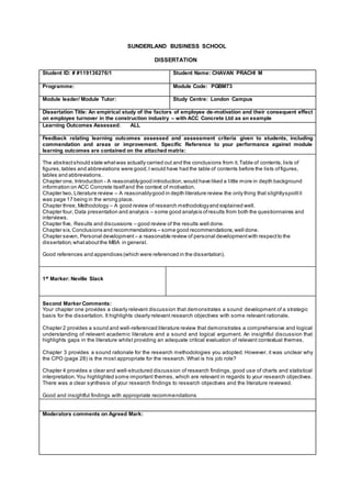 SUNDERLAND BUSINESS SCHOOL
DISSERTATION
Student ID: # #119136276/1 Student Name: CHAVAN PRACHI M
Programme: Module Code: PGBM73
Module leader/ Module Tutor: Study Centre: London Campus
Dissertation Title: An empirical study of the factors of employee de-motivation and their consequent effect
on employee turnover in the construction industry – with ACC Concrete Ltd as an example
Learning Outcomes Assessed: ALL
Feedback relating learning outcomes assessed and assessment criteria given to students, including
commendation and areas or improvement. Specific Reference to your performance against module
learning outcomes are contained on the attached matrix:
The abstractshould state whatwas actually carried out and the conclusions from it.Table of contents,lists of
figures,tables and abbreviations were good,I would have had the table of contents before the lists offigures,
tables and abbreviations.
Chapter one, Introduction - A reasonablygood introduction,would have liked a little more in depth background
information on ACC Concrete itselfand the context of motivation.
Chapter two, Literature review – A reasonablygood in depth literature review the only thing that slightlyspoiltit
was page 17 being in the wrong place.
Chapter three, Methodology – A good review of research methodologyand explained well.
Chapter four, Data presentation and analysis – some good analysis ofresults from both the questionnaires and
interviews.
Chapter five, Results and discussions – good review of the results well done.
Chapter six, Conclusions and recommendations – some good recommendations,well done.
Chapter seven, Personal development – a reasonable review of personal developmentwith respectto the
dissertation,whataboutthe MBA in general.
Good references and appendices (which were referenced in the dissertation).
1st
Marker: Neville Slack
Second Marker Comments:
Your chapter one provides a clearly relevant discussion that demonstrates a sound development of a strategic
basis for the dissertation. It highlights clearly relevant research objectives with some relevant rationale.
Chapter 2 provides a sound and well-referenced literature review that demonstrates a comprehensive and logical
understanding of relevant academic literature and a sound and logical argument. An insightful discussion that
highlights gaps in the literature whilst providing an adequate critical evaluation of relevant contextual themes.
Chapter 3 provides a sound rationale for the research methodologies you adopted. However, it was unclear why
the CPO (page 28) is the most appropriate for the research. What is his job role?
Chapter 4 provides a clear and well-structured discussion of research findings, good use of charts and statistical
interpretation.You highlighted some important themes, which are relevant in regards to your research objectives.
There was a clear synthesis of your research findings to research objectives and the literature reviewed.
Good and insightful findings with appropriate recommendations
Moderators comments on Agreed Mark:
 