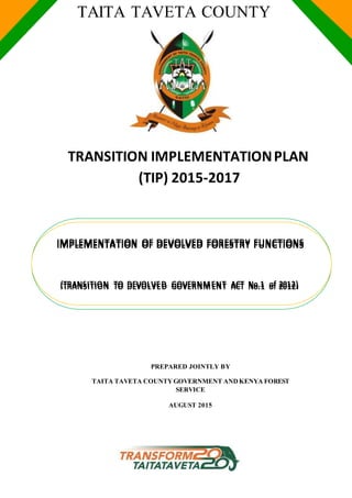 TAITA TAVETA COUNTY
TRANSITION IMPLEMENTATIONPLAN
(TIP) 2015-2017
PREPARED JOINTLY BY
TAITA TAVETA COUNTYGOVERNMENT ANDKENYA FOREST
SERVICE
AUGUST 2015
IIMMPPLLEEMMEENNTTAATTIIOONN OOFF DDEEVVOOLLVVEEDD FFOORREESSTTRRYY FFUUNNCCTTIIOONNSS
((TTRRAANNSSIITTIIOONN TTOO DDEEVVOOLLVVEEDD GGOOVVEERRNNMMEENNTT AACCTT NNoo..11 ooff 22001122))
 