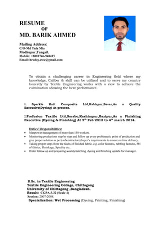 CAREER OBJECTIVE
JOB EXPERIENCE
Educational Qualification
RESUME
OF
MD. BARIK AHMED
Mailing Address:
C/O-Md Tula Mia
Modhupur,Tangail.
Mobile: +8801746-948415
Email: hredoy.ctec@gmail.com
To obtain a challenging career in Engineering field where my
knowledge, Caliber & skill can be utilized and to serve my country
honestly by Textile Engineering works with a view to achieve the
culmination showing the best performance.
1. Sparkle Knit Composite Ltd,Kabirpur,Savar,As a Quality
Executive(Dyeing) At present.
2.Profusion Textile Ltd,Sorabo,Kashimpur,Gazipur,As a Finishing
Executive (Dyeing & Finishing) At 2th
Feb 2013 to 4th
march 2014.
Duties/ Responsibilities:
• Manpower management of more than 150 workers.
• Monitoring productions step by step and follow up every problematic point of production and
give proper solution as per (subcontractors) buyer’s requirements to ensure on time delivery.
• Taking proper steps from the faults of finished fabric. e.g. color fastness, rubbing fastness, PH
of fabrics, Shrinkage, Spirality etc.
• Order follow-up and preparing weekly batching, dyeing and finishing update for manager.
B.Sc. in Textile Engineering
Textile Engineering College, Chittagong
University of Chittagong ,Bangladesh.
Result: CGPA-3.32 (Scale 4)
Session: 2007-2008.
Specialization: Wet Processing (Dyeing, Printing, Finishing)
 