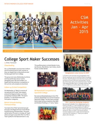 PETER SYMONDS COLLEGE SPORT MAKER ISSUE #4
CSM
Activities
Jan - Apr
2015
events
GET INVOLVED AND GET ACTIVE EVENTS
Cheerleading
Our 23 Cheerleaders now have their Uniform
and are working hard on their routines so
they can display them at Brockenhurst and
Farnborough Sixth Form College.
The group train every Wednesday lunchtime
and have perfected a dance routine
alongside jumps, lifts and tumbles. It is
hoped that they will enter a competition in
the summer and compete at a local level.
Indoor 24 Cricket Competition
On Wednesday 11th March a mixture of
recreational and Cricket Team players
entered the Regional Indoor 24 Cricket
Competition hosted at QMC. The teams
finished 2nd in the Performance and
Partcipation categories.
British Schools Karting
Championships
Two teams from Peter Symonds have got
through to the Regional Event of the British
Schools Karting Championships. The event
will be held at Thruxton on Sunday 26th April
where we hope to see either PSC A or PSC C
Team qualify for the National Event in July.
The qualifying teams include Alasdair Irvine,
Joe Davison, Alex Britten, Sam Cohen, Austin
Forster and Ben Barber.
IM Basketball Competition at
Sparsholt College
Recreational Basketball players from PSC
entered a Basketball Tournament hosted at
Sparsholt College. The two teams worked
hard to beat strong competitors like QMC
and Andover finishing in 2nd and 4th place.
Dodgeballers raise money for BHF
14 Students who have been doing Dodgeball as their
activity raised over £50 for the British Heart Foundation
this term. All of the players have been learning the skills
and tactics of how to become a winning team. On the
day of the event, teams were randomly chosen. The Red
Team played the Blue Team in 3 straight matches. Blue
won 3-0! Well done to all the players who took part.
PSC v Austrian Exchange students
Recreational Footballers from college played part in
hosting a friendly 11-a-side Football match against a
group of Austrian Exchange students on Friday 13th
March. The game was a tough match with the first half
seeing PSC take a 3-0 lead. In the second half the
Austrian students scored 2 goals and prevented any
more from PSC finishing 3-2. Thank you to all the
players who took part.
College Sport Maker Successes
by Kitty Yarwood
 