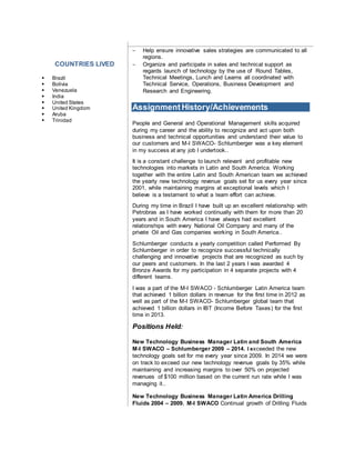 COUNTRIES LIVED
 Brazil
 Bolivia
 Venezuela
 India
 United States
 United Kingdom
 Aruba
 Trinidad
 Help ensure innovative sales strategies are communicated to all
regions.
 Organize and participate in sales and technical support as
regards launch of technology by the use of Round Tables,
Technical Meetings, Lunch and Learns all coordinated with
Technical Service, Operations, Business Development and
Research and Engineering.
Assignment History/Achievements
People and General and Operational Management skills acquired
during my career and the ability to recognize and act upon both
business and technical opportunities and understand their value to
our customers and M-I SWACO- Schlumberger was a key element
in my success at any job I undertook..
It is a constant challenge to launch relevant and profitable new
technologies into markets in Latin and South America. Working
together with the entire Latin and South American team we achieved
the yearly new technology revenue goals set for us every year since
2001, while maintaining margins at exceptional levels which I
believe is a testament to what a team effort can achieve.
During my time in Brazil I have built up an excellent relationship with
Petrobras as I have worked continually with them for more than 20
years and in South America I have always had excellent
relationships with every National Oil Company and many of the
private Oil and Gas companies working in South America..
Schlumberger conducts a yearly competition called Performed By
Schlumberger in order to recognize successful technically
challenging and innovative projects that are recognized as such by
our peers and customers. In the last 2 years I was awarded 4
Bronze Awards for my participation in 4 separate projects with 4
different teams.
I was a part of the M-I SWACO - Schlumberger Latin America team
that achieved 1 billion dollars in revenue for the first time in 2012 as
well as part of the M-I SWACO- Schlumberger global team that
achieved 1 billion dollars in IBT (Income Before Taxes) for the first
time in 2013.
Positions Held
New Technology Business Manager Latin and South America
M-I SWACO – Schlumberger 2009 – 2014. I exceeded the new
technology goals set for me every year since 2009. In 2014 we were
on track to exceed our new technology revenue goals by 35% while
maintaining and increasing margins to over 50% on projected
revenues of $100 million based on the current run rate while I was
managing it..
New Technology Business Manager Latin America Drilling
Fluids 2004 – 2009. M-I SWACO Continual growth of Drilling Fluids
 