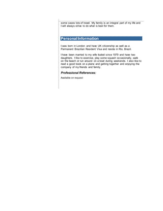 some cases lots of travel. My family is an integral part of my life and
I will always strive to do what is best for them.
PersonalInformation
I was born in London and have UK citizenship as well as a
Permanent Brazilian Resident Visa and reside in Rio, Brazil.
I have been married to my wife Isabel since 1979 and have two
daughters. I like to exercise, play some squash occasionally, walk
on the beach or run around on a boat during weekends. I also like to
read a good book on a plane and getting together and enjoying the
company of my friends and family.
Professional References:
Available on request
 