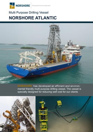 Multi Purpose Drilling Vessel
NORSHORE ATLANTIC
NORSHORE has developed an efficient and environ-
mental friendly multi purpose drilling vessel. The vessel is
specially designed for reducing well cost for our clients
 