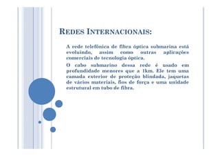 REDES INTERNACIONAIS:
A rede telefônica de fibra óptica submarina está
evoluindo, assim como outras aplicações
comerciais de tecnologia óptica.
O cabo submarino dessa rede é usado em
profundidade menores que a 1km. Ele tem uma
camada exterior de proteção blindada, jaquetascamada exterior de proteção blindada, jaquetas
de vários materiais, fios de força e uma unidade
estrutural em tubo de fibra.
 