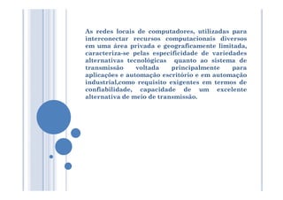 As redes locais de computadores, utilizadas para
interconectar recursos computacionais diversos
em uma área privada e geograficamente limitada,
caracteriza-se pelas especificidade de variedades
alternativas tecnológicas quanto ao sistema de
transmissão voltada principalmente para
aplicações e automação escritório e em automação
industrial,como requisito exigentes em termos de
confiabilidade, capacidade de um excelente
alternativa de meio de transmissão.alternativa de meio de transmissão.
 