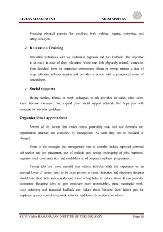 STRESS MANGEMENT MGM SPRINGS
SRINIVASA RAMANUJAN INSTITUE OF TECHNOLOGY Page 10
Practicing physical exercise like aerobics, brisk walking, jogging, swimming, and
riding a bi-cycle.
 Relaxation Training
Relaxation techniques such as meditation, hypnosis and bio-feedback. The objective
is to reach in state of deep relaxation, where one feels physically relaxed, somewhat
from detached from the immediate environment, fifteen or twenty minutes a day of
deep relaxation releases tension and provides a person with a pronounced sense of
peacefulness.
 Social support:
Having families, friends or work colleagues to talk provides an outlet, when stress
levels become excessive. So, expand your social support network that helps you with
someone to hear your problems.
Organizational Approaches:
Several of the factors that causes stress particularly task and role demands and
organizations structure are controlled by management. As such they can be modified or
changed.
Some of the strategies that management want to consider include improved personal
self-section and job placement, use of realistic goal setting, redesigning of jobs, improved
organizational communication and establishment of corporate wellness programmes.
Certain jobs are more stressful than others, individual with little experience or an
external lower of control tend to be more proven to stress. Selection and placement decision
should take these facts into consideration. Goal setting helps to reduce stress. It also provides
motivation. Designing jobs to give employee more responsibility, more meaningful work,
more autonomy and increased feedback can reduce stress, because these factors give the
employee greater control over work activities and lessen dependence on others.
 