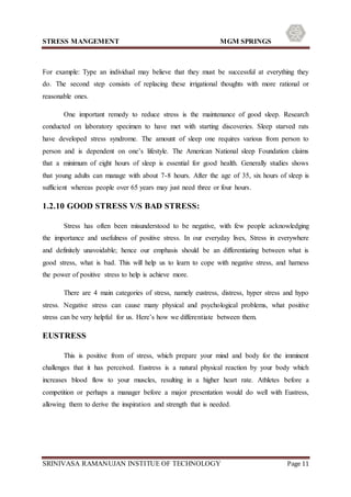 STRESS MANGEMENT MGM SPRINGS
SRINIVASA RAMANUJAN INSTITUE OF TECHNOLOGY Page 11
For example: Type an individual may believe that they must be successful at everything they
do. The second step consists of replacing these irrigational thoughts with more rational or
reasonable ones.
One important remedy to reduce stress is the maintenance of good sleep. Research
conducted on laboratory specimen to have met with starting discoveries. Sleep starved rats
have developed stress syndrome. The amount of sleep one requires various from person to
person and is dependent on one’s lifestyle. The American National sleep Foundation claims
that a minimum of eight hours of sleep is essential for good health. Generally studies shows
that young adults can manage with about 7-8 hours. After the age of 35, six hours of sleep is
sufficient whereas people over 65 years may just need three or four hours.
1.2.10 GOOD STRESS V/S BAD STRESS:
Stress has often been misunderstood to be negative, with few people acknowledging
the importance and usefulness of positive stress. In our everyday lives, Stress in everywhere
and definitely unavoidable; hence our emphasis should be an differentiating between what is
good stress, what is bad. This will help us to learn to cope with negative stress, and harness
the power of positive stress to help is achieve more.
There are 4 main categories of stress, namely eustress, distress, hyper stress and hypo
stress. Negative stress can cause many physical and psychological problems, what positive
stress can be very helpful for us. Here’s how we differentiate between them.
EUSTRESS
This is positive from of stress, which prepare your mind and body for the imminent
challenges that it has perceived. Eustress is a natural physical reaction by your body which
increases blood flow to your muscles, resulting in a higher heart rate. Athletes before a
competition or perhaps a manager before a major presentation would do well with Eustress,
allowing them to derive the inspiration and strength that is needed.
 
