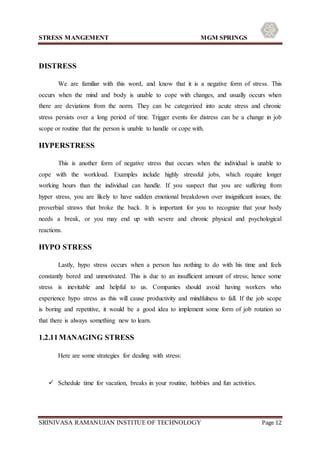 STRESS MANGEMENT MGM SPRINGS
SRINIVASA RAMANUJAN INSTITUE OF TECHNOLOGY Page 12
DISTRESS
We are familiar with this word, and know that it is a negative form of stress. This
occurs when the mind and body is unable to cope with changes, and usually occurs when
there are deviations from the norm. They can be categorized into acute stress and chronic
stress persists over a long period of time. Trigger events for distress can be a change in job
scope or routine that the person is unable to handle or cope with.
HYPERSTRESS
This is another form of negative stress that occurs when the individual is unable to
cope with the workload. Examples include highly stressful jobs, which require longer
working hours than the individual can handle. If you suspect that you are suffering from
hyper stress, you are likely to have sudden emotional breakdown over insignificant issues, the
proverbial straws that broke the back. It is important for you to recognize that your body
needs a break, or you may end up with severe and chronic physical and psychological
reactions.
HYPO STRESS
Lastly, hypo stress occurs when a person has nothing to do with his time and feels
constantly bored and unmotivated. This is due to an insufficient amount of stress; hence some
stress is inevitable and helpful to us. Companies should avoid having workers who
experience hypo stress as this will cause productivity and mindfulness to fall. If the job scope
is boring and repetitive, it would be a good idea to implement some form of job rotation so
that there is always something new to learn.
1.2.11MANAGING STRESS
Here are some strategies for dealing with stress:
 Schedule time for vacation, breaks in your routine, hobbies and fun activities.
 