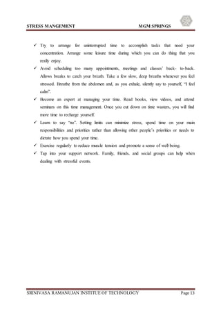 STRESS MANGEMENT MGM SPRINGS
SRINIVASA RAMANUJAN INSTITUE OF TECHNOLOGY Page 13
 Try to arrange for uninterrupted time to accomplish tasks that need your
concentration. Arrange some leisure time during which you can do thing that you
really enjoy.
 Avoid scheduling too many appointments, meetings and classes’ back- to-back.
Allows breaks to catch your breath. Take a few slow, deep breaths whenever you feel
stressed. Breathe from the abdomen and, as you exhale, silently say to yourself, “I feel
calm”.
 Become an expert at managing your time. Read books, view videos, and attend
seminars on this time management. Once you cut down on time wasters, you will find
more time to recharge yourself.
 Learn to say “no”. Setting limits can minimize stress, spend time on your main
responsibilities and priorities rather than allowing other people’s priorities or needs to
dictate how you spend your time.
 Exercise regularly to reduce muscle tension and promote a sense of well-being.
 Tap into your support network. Family, friends, and social groups can help when
dealing with stressful events.
 