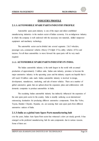 STRESS MANGEMENT MGM SPRINGS
SRINIVASA RAMANUJAN INSTITUE OF TECHNOLOGY Page 14
INDUSTRY PROFILE
2.1.1:AUTOMOBILE SPARE PARTS INDUSTRYPROFILE
Automobile spare parts industry is one of the major and oldest established
manufacturing industries in the modern sector of Indian economy. It is an indigenous industry
in which the company is well endowed with the necessary raw materials, skilled manpower
equipment and machinery technology.
The automobile sector can be divided into several segments: 2 & 3 wheelers,
passenger cars, commercial vehicles (Heavy CVs/light CVs), utility vehicles (UVs) and
tractors. For all these automobiles to move forward the spare parts will be very much
required.
2.1.2: AUTOMOBILE SPARE PARTS INDUSTRYIN INDIA
The Indian automobile industry is the tenth largest in the world with an annual
production of approximately 2 million units. Indian auto industry, promises to become the
major automotive industry in the upcoming years and the industry experts are hopeful that it
will touch 10 million units mark. Indian automobile industry is involved in design,
development, manufacture, marketing, and sale of motor vehicles. There are a number of
global automotive giants that are upbeat about the expansion plans and collaboration with
domestic companies to produce automobiles in India.
The escalating Indian automobile industry has indirectly influenced the expansion of
the auto spare parts sector in the country. India is steadily surfacing as an international
outsourcing destination for producing different automotive components. Firms like Volvo,
Toyota, Daimler Chrysler, Hyundai, etc. are sourcing their auto spare parts from different
automotive makers of India.
2.1.3:India as a globalAuto Spare Parts manufacturing hub
over the years, Indian Auto Spare Parts sector has witnessed a slow yet steady growth. It has
emerged as the preferred manufacturing hub for auto components due to various reasons.
Some of them are:
 