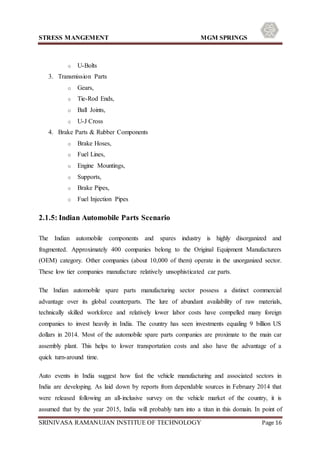 STRESS MANGEMENT MGM SPRINGS
SRINIVASA RAMANUJAN INSTITUE OF TECHNOLOGY Page 16
o U-Bolts
3. Transmission Parts
o Gears,
o Tie-Rod Ends,
o Ball Joints,
o U-J Cross
4. Brake Parts & Rubber Components
o Brake Hoses,
o Fuel Lines,
o Engine Mountings,
o Supports,
o Brake Pipes,
o Fuel Injection Pipes
2.1.5: Indian Automobile Parts Scenario
The Indian automobile components and spares industry is highly disorganized and
fragmented. Approximately 400 companies belong to the Original Equipment Manufacturers
(OEM) category. Other companies (about 10,000 of them) operate in the unorganized sector.
These low tier companies manufacture relatively unsophisticated car parts.
The Indian automobile spare parts manufacturing sector possess a distinct commercial
advantage over its global counterparts. The lure of abundant availability of raw materials,
technically skilled workforce and relatively lower labor costs have compelled many foreign
companies to invest heavily in India. The country has seen investments equaling 9 billion US
dollars in 2014. Most of the automobile spare parts companies are proximate to the main car
assembly plant. This helps to lower transportation costs and also have the advantage of a
quick turn-around time.
Auto events in India suggest how fast the vehicle manufacturing and associated sectors in
India are developing. As laid down by reports from dependable sources in February 2014 that
were released following an all-inclusive survey on the vehicle market of the country, it is
assumed that by the year 2015, India will probably turn into a titan in this domain. In point of
 