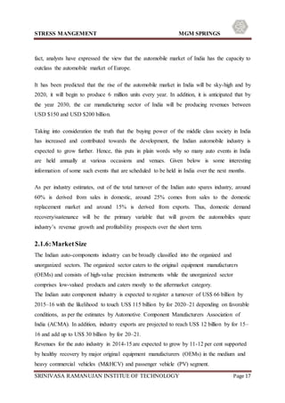 STRESS MANGEMENT MGM SPRINGS
SRINIVASA RAMANUJAN INSTITUE OF TECHNOLOGY Page 17
fact, analysts have expressed the view that the automobile market of India has the capacity to
outclass the automobile market of Europe.
It has been predicted that the rise of the automobile market in India will be sky-high and by
2020, it will begin to produce 6 million units every year. In addition, it is anticipated that by
the year 2030, the car manufacturing sector of India will be producing revenues between
USD $150 and USD $200 billion.
Taking into consideration the truth that the buying power of the middle class society in India
has increased and contributed towards the development, the Indian automobile industry is
expected to grow further. Hence, this puts in plain words why so many auto events in India
are held annually at various occasions and venues. Given below is some interesting
information of some such events that are scheduled to be held in India over the next months.
As per industry estimates, out of the total turnover of the Indian auto spares industry, around
60% is derived from sales in domestic, around 25% comes from sales to the domestic
replacement market and around 15% is derived from exports. Thus, domestic demand
recovery/sustenance will be the primary variable that will govern the automobiles spare
industry’s revenue growth and profitability prospects over the short term.
2.1.6:MarketSize
The Indian auto-components industry can be broadly classified into the organized and
unorganized sectors. The organized sector caters to the original equipment manufacturers
(OEMs) and consists of high-value precision instruments while the unorganized sector
comprises low-valued products and caters mostly to the aftermarket category.
The Indian auto component industry is expected to register a turnover of US$ 66 billion by
2015–16 with the likelihood to touch US$ 115 billion by for 2020–21 depending on favorable
conditions, as per the estimates by Automotive Component Manufacturers Association of
India (ACMA). In addition, industry exports are projected to reach US$ 12 billion by for 15–
16 and add up to US$ 30 billion by for 20–21.
Revenues for the auto industry in 2014-15 are expected to grow by 11-12 per cent supported
by healthy recovery by major original equipment manufacturers (OEMs) in the medium and
heavy commercial vehicles (M&HCV) and passenger vehicle (PV) segment.
 