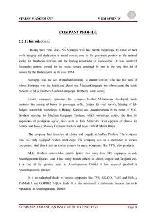 STRESS MANGEMENT MGM SPRINGS
SRINIVASA RAMANUJAN INSTITUE OF TECHNOLOGY Page 19
COMPANY PROFILE
2.2.1: Introduction:
Hailing from rural stock, Sri Somappa who had humble beginnings, by virtue of hard
work integrity and dedication to social service rose to the prominent position as the national
leader for handloom weavers and the leading industrialist of rayalaseema. He was conferred
Padmashri national award for the social service rendered by him in the very first list of
honors by the Rashtrapathi in the year 1954.
Somappa was the son of machaniSomanna a master weaver, who had five sons of
whom Somappa was the fourth and eldest was MachaniGangappa ion whose name the family
concern of M.G. Brothers(MachaniGangappa Brothers) were started.
Under somappa’s guidance, his youngest brother M.Ramanna developed family
business like running of buses for passenger traffic, Lorries for rural service. Starting of full-
fledged automobile workshops in Bellary, Kurnool and Ananthapuramu in the name of M.G.
Brothers standing for Machani Gangappa Brothers, which workshops entitled the firm the
acquisition of prestigious agency lines such as Tata Mercedes Benz(suppliers of chassis for
Lorries and buses), Massey Ferguson tractors and royal Enfield Motor Bikes
The company had branches at chittor and ongole in Andhra Pradesh. The company
runs two fully equipped modern workshops. The company acts as a distributor to various
companies. And also it acts as service centers for many companies like TVS, telco products.
M.G. Brothers automobiles private limited has more than 345 employees in only
Ananthapuramu District. And it has many branch offices at chittor, ongole and Tirupathi etc.,
it is one of the greatest asset to Ananthapuramu District. It has acquired goodwill in
Ananathapuramu market.
It is an authorized dealer to various companies like TVS, RELCO, TAFE and BIRLA
YAMAHA and GODREJ AQUA feeds. It is also associated in real-estate business due to its
reputation in Ananthapuramu District
 