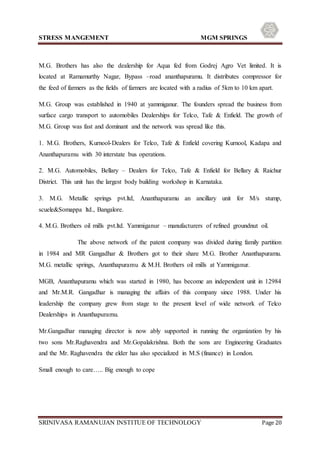 STRESS MANGEMENT MGM SPRINGS
SRINIVASA RAMANUJAN INSTITUE OF TECHNOLOGY Page 20
M.G. Brothers has also the dealership for Aqua fed from Godrej Agro Vet limited. It is
located at Ramamurthy Nagar, Bypass –road ananthapuramu. It distributes compressor for
the feed of farmers as the fields of farmers are located with a radius of 5km to 10 km apart.
M.G. Group was established in 1940 at yammiganur. The founders spread the business from
surface cargo transport to automobiles Dealerships for Telco, Tafe & Enfield. The growth of
M.G. Group was fast and dominant and the network was spread like this.
1. M.G. Brothers, Kurnool-Dealers for Telco, Tafe & Enfield covering Kurnool, Kadapa and
Ananthapuramu with 30 interstate bus operations.
2. M.G. Automobiles, Bellary – Dealers for Telco, Tafe & Enfield for Bellary & Raichur
District. This unit has the largest body building workshop in Karnataka.
3. M.G. Metallic springs pvt.ltd, Ananthapuramu an ancillary unit for M/s stump,
scuele&Somappa ltd., Bangalore.
4. M.G. Brothers oil mills pvt.ltd. Yammiganur – manufacturers of refined groundnut oil.
The above network of the patent company was divided during family partition
in 1984 and MR Gangadhar & Brothers got to their share M.G. Brother Ananthapuramu.
M.G. metallic springs, Ananthapuramu & M.H. Brothers oil mills at Yammiganur.
MGB, Ananthapuramu which was started in 1980, has become an independent unit in 12984
and Mr.M.R. Gangadhar is managing the affairs of this company since 1988. Under his
leadership the company grew from stage to the present level of wide network of Telco
Dealerships in Ananthapuramu.
Mr.Gangadhar managing director is now ably supported in running the organization by his
two sons Mr.Raghavendra and Mr.Gopalakrishna. Both the sons are Engineering Graduates
and the Mr. Raghavendra the elder has also specialized in M.S (finance) in London.
Small enough to care….. Big enough to cope
 