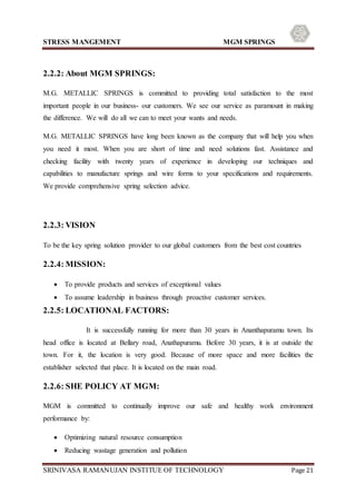 STRESS MANGEMENT MGM SPRINGS
SRINIVASA RAMANUJAN INSTITUE OF TECHNOLOGY Page 21
2.2.2: About MGM SPRINGS:
M.G. METALLIC SPRINGS is committed to providing total satisfaction to the most
important people in our business- our customers. We see our service as paramount in making
the difference. We will do all we can to meet your wants and needs.
M.G. METALLIC SPRINGS have long been known as the company that will help you when
you need it most. When you are short of time and need solutions fast. Assistance and
checking facility with twenty years of experience in developing our techniques and
capabilities to manufacture springs and wire forms to your specifications and requirements.
We provide comprehensive spring selection advice.
2.2.3: VISION
To be the key spring solution provider to our global customers from the best cost countries
2.2.4: MISSION:
 To provide products and services of exceptional values
 To assume leadership in business through proactive customer services.
2.2.5: LOCATIONAL FACTORS:
It is successfully running for more than 30 years in Ananthapuramu town. Its
head office is located at Bellary road, Anathapuramu. Before 30 years, it is at outside the
town. For it, the location is very good. Because of more space and more facilities the
establisher selected that place. It is located on the main road.
2.2.6: SHE POLICY AT MGM:
MGM is committed to continually improve our safe and healthy work environment
performance by:
 Optimizing natural resource consumption
 Reducing wastage generation and pollution
 