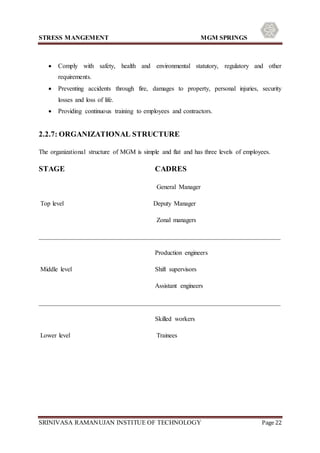 STRESS MANGEMENT MGM SPRINGS
SRINIVASA RAMANUJAN INSTITUE OF TECHNOLOGY Page 22
 Comply with safety, health and environmental statutory, regulatory and other
requirements.
 Preventing accidents through fire, damages to property, personal injuries, security
losses and loss of life.
 Providing continuous training to employees and contractors.
2.2.7: ORGANIZATIONAL STRUCTURE
The organizational structure of MGM is simple and flat and has three levels of employees.
STAGE CADRES
General Manager
Top level Deputy Manager
Zonal managers
___________________________________________________________________________
Production engineers
Middle level Shift supervisors
Assistant engineers
___________________________________________________________________________
Skilled workers
Lower level Trainees
 