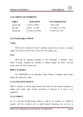 STRESS MANGEMENT MGM SPRINGS
SRINIVASA RAMANUJAN INSTITUE OF TECHNOLOGY Page 23
2.2.8: SHIFTS OF WORKING:
SHIFT DURATION LUNCH&DINNER
General shift 8 AM to 5.30PM 1PM to 2PM
First shift 6 AM to 2.15 PM 11.30 AM to 12.15 PM
Second shift 2.15 PM to 10.30 PM 7.30 PM to 8.15 PM
2.2.9: Dealerships of MGM
TAFE:
MGB has the dealership for Tafe. It distributes massive for user tractors. A separate
manager also heads it and this division deals with Tafe Company only.
TVS:
MGB had the authorized dealership for TVS automobiles. It distributes various
models of springs, stampings and assemblies. A separate manager also heads it and this
division deals with TVS Company only.
BIRLA YAMAHA:
M.G. BROTHERS has the dealership of Birla Yamaha. It distributes clutch damper
springs and compression springs.
2.2.10: QUALITY POLICY:
MGM is committed to provide quality products and services for total customer satisfaction by
building good quality culture through involvement of employees at all levels in the
organization.
2.2.11: PRICE:
We see a fair price and high product quality as a right for our customers. As a tightly run
company with low overheads and no outside financial dependency you can rely on
 