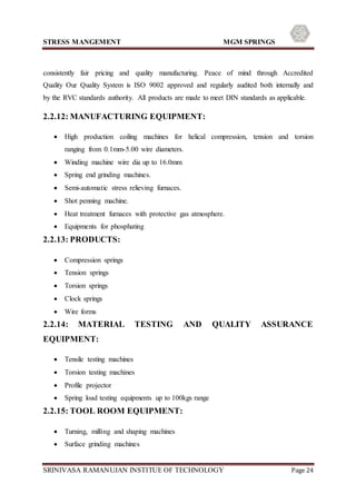 STRESS MANGEMENT MGM SPRINGS
SRINIVASA RAMANUJAN INSTITUE OF TECHNOLOGY Page 24
consistently fair pricing and quality manufacturing. Peace of mind through Accredited
Quality Our Quality System is ISO 9002 approved and regularly audited both internally and
by the RVC standards authority. All products are made to meet DIN standards as applicable.
2.2.12: MANUFACTURING EQUIPMENT:
 High production coiling machines for helical compression, tension and torsion
ranging from 0.1mm-5.00 wire diameters.
 Winding machine wire dia up to 16.0mm
 Spring end grinding machines.
 Semi-automatic stress relieving furnaces.
 Shot penning machine.
 Heat treatment furnaces with protective gas atmosphere.
 Equipments for phosphating
2.2.13: PRODUCTS:
 Compression springs
 Tension springs
 Torsion springs
 Clock springs
 Wire forms
2.2.14: MATERIAL TESTING AND QUALITY ASSURANCE
EQUIPMENT:
 Tensile testing machines
 Torsion testing machines
 Profile projector
 Spring load testing equipments up to 100kgs range
2.2.15: TOOL ROOM EQUIPMENT:
 Turning, milling and shaping machines
 Surface grinding machines
 