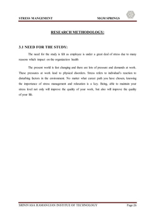 STRESS MANGEMENT MGM SPRINGS
SRINIVASA RAMANUJAN INSTITUE OF TECHNOLOGY Page 26
RESEARCH METHODOLOGY:
3.1 NEED FOR THE STUDY:
The need for the study is felt as employee is under a great deal of stress due to many
reasons which impact on the organization health
The present world is fast changing and there are lots of pressure and demands at work.
These pressures at work lead to physical disorders. Stress refers to individual’s reaction to
disturbing factors in the environment. No matter what career path you have chosen, knowing
the importance of stress management and relaxation is a key. Being, able to maintain your
stress level not only will improve the quality of your work, but also will improve the quality
of your life.
 