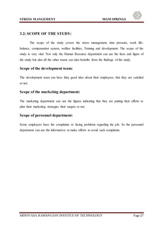 STRESS MANGEMENT MGM SPRINGS
SRINIVASA RAMANUJAN INSTITUE OF TECHNOLOGY Page 27
3.2: SCOPE OF THE STUDY:
The scope of the study covers the stress management, time pressure, work life-
balance, compensation system, welfare facilities, Training and development. The scope of the
study is very vital. Not only the Human Resource department can use the facts and figure of
the study but also all the other teams can take benefits from the findings of the study.
Scope of the development team:
The development team can have fairy good idea about their employees, that they are satisfied
or not.
Scope of the marketing department:
The marketing department can use the figures indicating that they are putting their efforts to
plan their marketing strategies their targets or not.
Scope of personnel department:
Some employees have the complaints or facing problems regarding the job. So the personnel
department can use the information to make efforts to avoid such complaints.
 