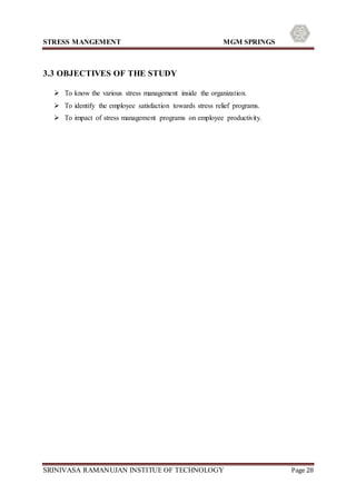 STRESS MANGEMENT MGM SPRINGS
SRINIVASA RAMANUJAN INSTITUE OF TECHNOLOGY Page 28
3.3 OBJECTIVES OF THE STUDY
 To know the various stress management inside the organization.
 To identify the employee satisfaction towards stress relief programs.
 To impact of stress management programs on employee productivity.
 