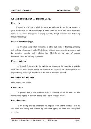 STRESS MANGEMENT MGM SPRINGS
SRINIVASA RAMANUJAN INSTITUE OF TECHNOLOGY Page 29
3.4 METHODOLOGY AND SAMPLING:
Research:
Research is a process in which the researcher wishes to find out the end result for a
given problem and thus the solution helps in future course of action .The research has been
defined as “A careful investigation or enquiry especially through search for new fact in any
branch of knowledge”.
Research methodology:
The procedure using, which researchers go about their work of describing, explaining
and predicting phenomena, is called Methodology. Methods compromise the procedures used
for generating, collecting, and evaluating data. Methods are the ways of obtaining
information useful for assessing explanation.
Research design:
A Research design specifies the methods and procedures for conducting a particular
study .The researcher should specify the approach he intends to use with respect to the
proposed study. The design under taken in this study is descriptive research.
Data collection Methods:
There are two types of data
Primary data:
The primary data is that information which is collected for the first time, and thus
happens to be original in character primary data is never collected before.
Secondary data:
The pre-existing data not gathered for the purposes of the current research. This is the
data which have already been collected by some other agency and which have already been
processing.
 