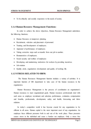 STRESS MANGEMENT MGM SPRINGS
SRINIVASA RAMANUJAN INSTITUE OF TECHNOLOGY Page 3
 To be ethically and socially responsive to the needs of society.
1.1.4 Human Resource Management: Functions:
In order to achieve the above objectives, Human Resource Management undertakes
the following functions:
 Human Resource or manpower planning.
 Recruitment, selection and placement of personnel.
 Training and Development of employees.
 Appraisal of performance of employees.
 Taking corrective steps such as transfer from one job to another.
 Remuneration of employees.
 Social security and welfare of employees
 Developing and maintaining motivation for workers by providing incentives
 Job rotation
 Quality circle, organization development and quality of working life.
1.1.5 STRESS RELATED TO HRM:
The Human Resources Management function includes a variety of activities. It is
important function of HR department to take care of the human resources in the
organization.
Human Resources Management is the process of coordination an organization’s
Human resources to meet organizational goals. Human resources professionals deal with
such areas as employee recruitment and selection, performance, evaluation, compensation
and benefits, professionals, development, safety and health, forecasting and labor
relations.
In today’s competitive world it has become crucial for any organization to be
efficient in all areas. Human capital is the most important asset of any organization. An
employee faces different pressures both in and out of the work place. These pressures
causes stress in the individual and cause a burden out employee. Only a stress free
 