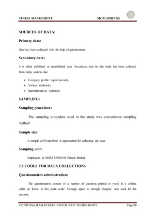 STRESS MANGEMENT MGM SPRINGS
SRINIVASA RAMANUJAN INSTITUE OF TECHNOLOGY Page 30
SOURCES OF DATA:
Primary data:
Data has been collected with the help of questionnaire.
Secondary data:
It is either published or unpublished data. Secondary data for the study has been collected
from many sources like
 Company profile/ report/records,
 Various textbooks
 Internet(various websites)
SAMPLING:
Sampling procedure:
The sampling procedure used in the study was convenience sampling
method
Sample size:
A sample of 50 members is approached for collecting the data.
Sampling unit:
Employees at MGM SPRINGS Private limited.
3.5 TOOLS FOR DATA COLLECTION:-
Questionnaires administration:
The questionnaires consist of a number of questions printed or typed in a definite
order on forms. A five point scale” Strongly agree to strongly disagree’ was used for this
purpose.
 