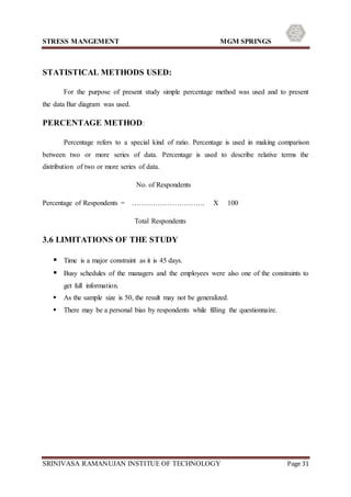 STRESS MANGEMENT MGM SPRINGS
SRINIVASA RAMANUJAN INSTITUE OF TECHNOLOGY Page 31
STATISTICAL METHODS USED:
For the purpose of present study simple percentage method was used and to present
the data Bar diagram was used.
PERCENTAGE METHOD:
Percentage refers to a special kind of ratio. Percentage is used in making comparison
between two or more series of data. Percentage is used to describe relative terms the
distribution of two or more series of data.
No. of Respondents
Percentage of Respondents = …………………………. X 100
Total Respondents
3.6 LIMITATIONS OF THE STUDY
 Time is a major constraint as it is 45 days.
 Busy schedules of the managers and the employees were also one of the constraints to
get full information.
 As the sample size is 50, the result may not be generalized.
 There may be a personal bias by respondents while filling the questionnaire.
 