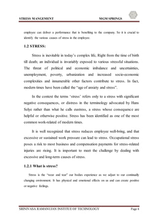 STRESS MANGEMENT MGM SPRINGS
SRINIVASA RAMANUJAN INSTITUE OF TECHNOLOGY Page 4
employee can deliver a performance that is benefiting to the company. So it is crucial to
identify the various causes of stress in the employee.
1.2 STRESS:
Stress is inevitable in today’s complex life, Right from the time of birth
till death; an individual is invariably exposed to various stressful situations.
The threat of political and economic imbalance and uncertainties,
unemployment, poverty, urbanization and increased socio-economic
complexities and innumerable other factors contribute to stress. In fact,
modern times have been called the “age of anxiety and stress”.
In the context the terms ‘stress’ refers only to a stress with significant
negative consequences, or distress in the terminology advocated by Hans
Selye rather than what he calls eustress, a stress whose consequence are
helpful or otherwise positive. Stress has been identified as one of the most
common work-related of modern times.
It is well recognized that stress reduces employee well-bring, and that
excessive or sustained work pressure can lead to stress. Occupational stress
poses a risk to most business and compensation payments for stress-related
injuries are rising. It is important to meet the challenge by dealing with
excessive and long-term causes of stress.
1.2.1 What is stress?
Stress is the “wear and tear” our bodies experience as we adjust to our continually
changing environment. It has physical and emotional effects on us and can create positive
or negative feelings.
 
