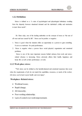 STRESS MANGEMENT MGM SPRINGS
SRINIVASA RAMANUJAN INSTITUE OF TECHNOLOGY Page 5
1.2.2 Definition:
Stress is defined as a “a state of psychological and physiological imbalance resulting
from the disparity between situational demand and the individual’s ability and motivation
to meet those needs”.
Dr. Hans selye, one of the leading authorities on the concept of stress as “the rate of
all wear and tear caused by life”. Stress can be positive or negative:
1. Stress is good when the situation offers an opportunity to a person to gain something.
It acts as a motivator for peak performance.
2. Stress is negative when a person faces social physical, organization and emotional
problems.
Stress is one of the most important reasons behind sickness from work and stress-
related absence is increasing. Stress adversely affects their health, happiness and
home life as well as their performance at work.
1.2.3 Work place stress:
“Job stress can be defined as the harmful physical and emotional responses that occur
when the requirements of job do not match the capabilities, resources, or needs of the worker.
Job stress can be lead to poor health and even injury”.
Workplace- Related stress:
 Workload issues;
 Rapid change;
 Job insecurity;
 Poor working relationship;
 Lack of control over work/empowerment;
 