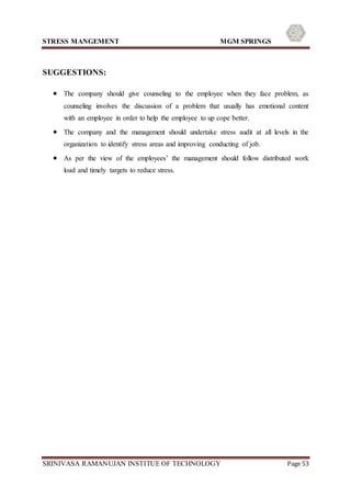 STRESS MANGEMENT MGM SPRINGS
SRINIVASA RAMANUJAN INSTITUE OF TECHNOLOGY Page 53
SUGGESTIONS:
 The company should give counseling to the employee when they face problem, as
counseling involves the discussion of a problem that usually has emotional content
with an employee in order to help the employee to up cope better.
 The company and the management should undertake stress audit at all levels in the
organization to identify stress areas and improving conducting of job.
 As per the view of the employees’ the management should follow distributed work
load and timely targets to reduce stress.
 