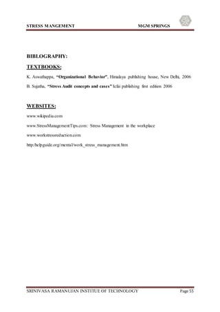 STRESS MANGEMENT MGM SPRINGS
SRINIVASA RAMANUJAN INSTITUE OF TECHNOLOGY Page 55
BIBLOGRAPHY:
TEXTBOOKS:
K. Aswathappa, “Organizational Behavior”, Himalaya publishing house, New Delhi, 2006
B. Sujatha, “Stress Audit concepts and cases” Icfai publishing first edition 2006
WEBSITES:
www.wikipedia.com
www.StressManagementTips.com: Stress Management in the workplace
www.workstressreduction.com
http:/helpguide.org/mental/work_stress_management.htm
 